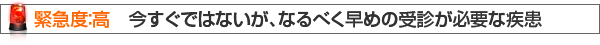 緊急度：高　今すぐではないが、なるべく早めの受診が必要な疾患